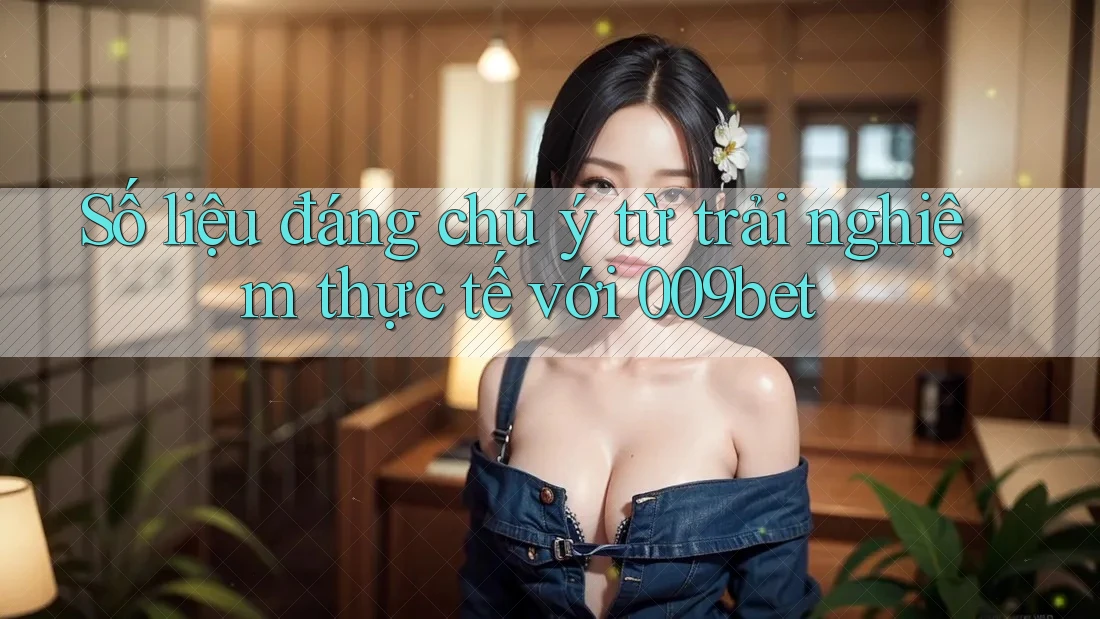 Số liệu đáng chú ý từ trải nghiệm thực tế với 009bet