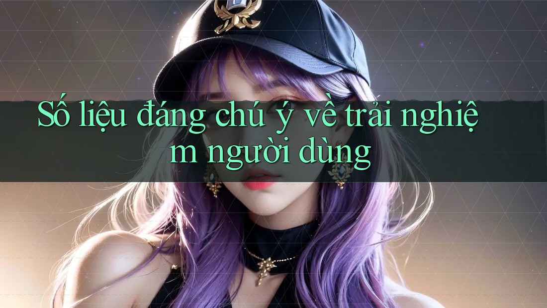 Số liệu đáng chú ý về trải nghiệm người dùng