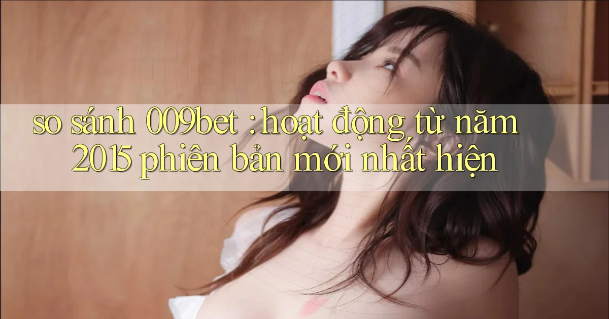 so sánh 009bet hoạt động từ năm 2015 phiên bản mới nhất hiện
