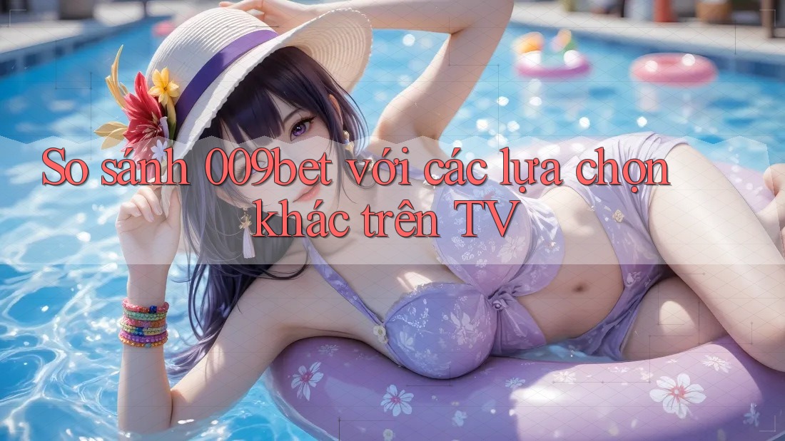 So sánh 009bet với các lựa chọn khác trên TV