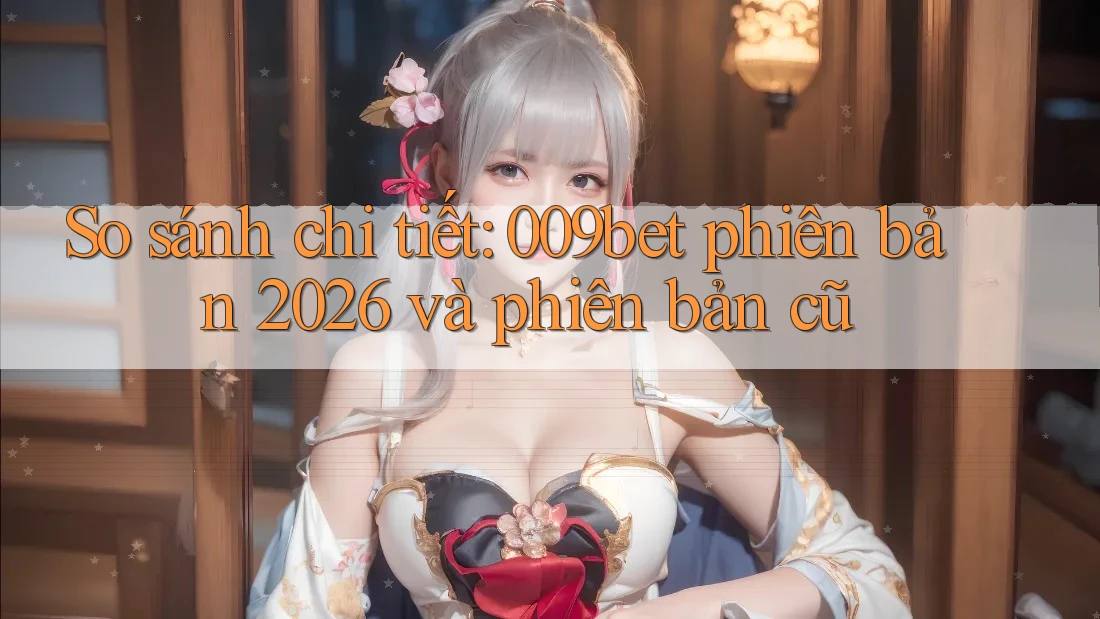So sánh chi tiết: 009bet phiên bản 2026 và phiên bản cũ