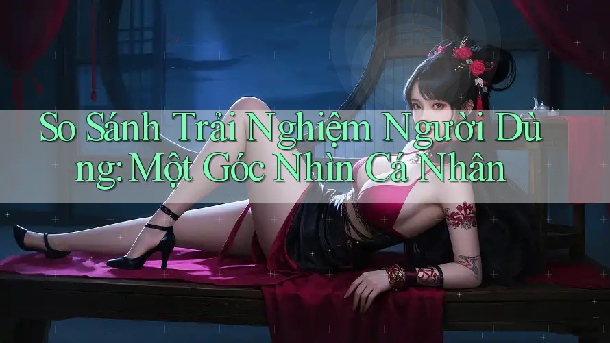 So Sánh Trải Nghiệm Người Dùng: Một Góc Nhìn Cá Nhân So Sánh Trải Nghiệm Người Dùng: Một Góc Nhìn Cá Nhân