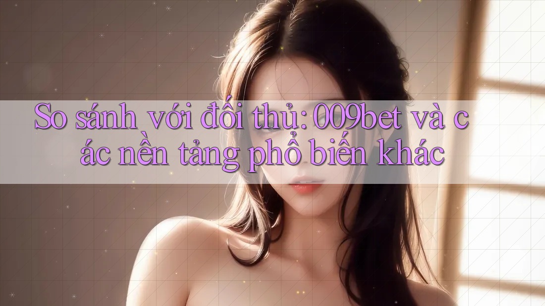 So sánh với đối thủ: 009bet và các nền tảng phổ biến khác