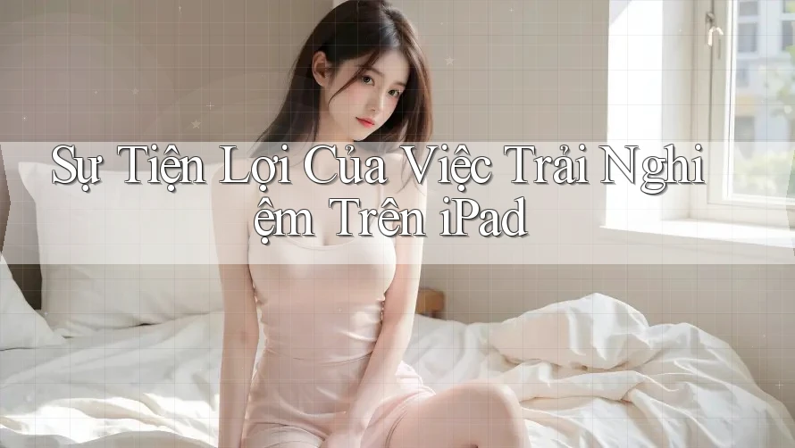 Sự Tiện Lợi Của Việc Trải Nghiệm Trên iPad