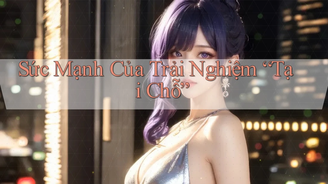 Sức Mạnh Của Trải Nghiệm “Tại Chỗ”