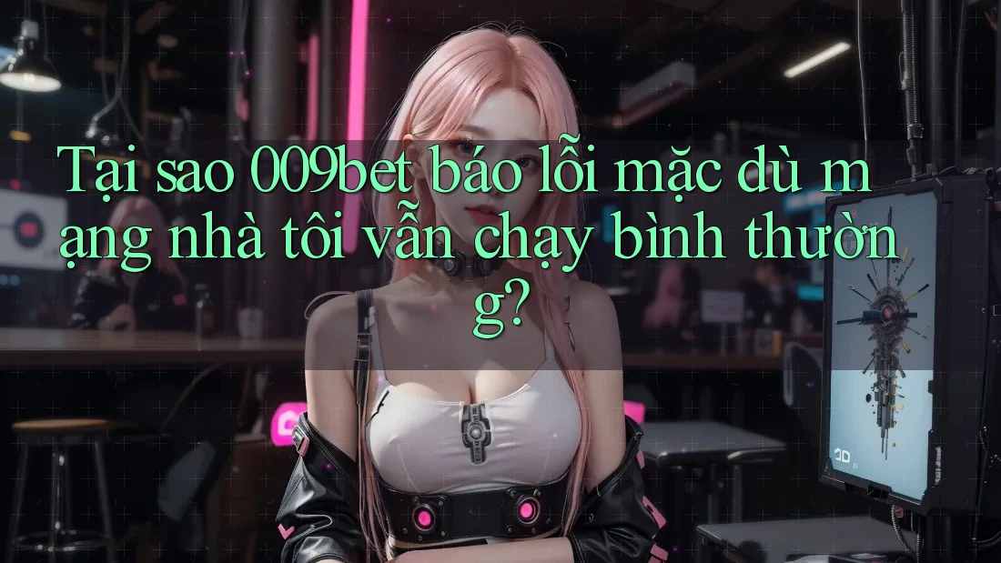 Tại sao 009bet báo lỗi mặc dù mạng nhà tôi vẫn chạy bình thường?
