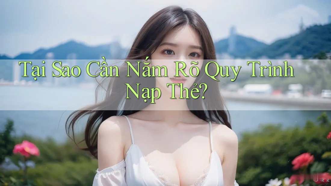 Tại Sao Cần Nắm Rõ Quy Trình Nạp Thẻ?