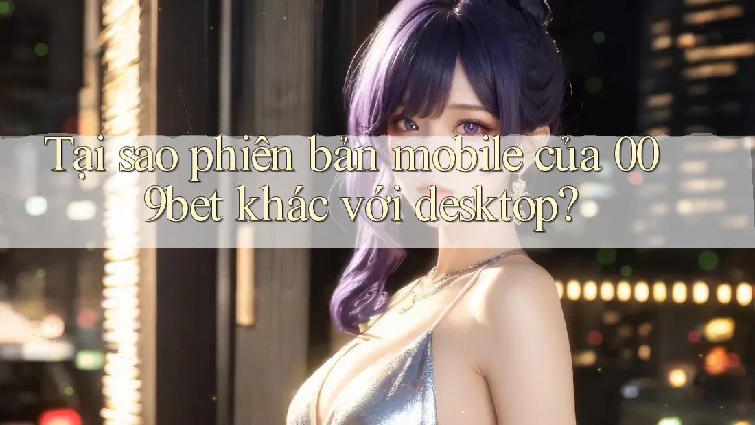 Tại sao phiên bản mobile của 009bet khác với desktop? Tại sao phiên bản mobile của 009bet khác với desktop?