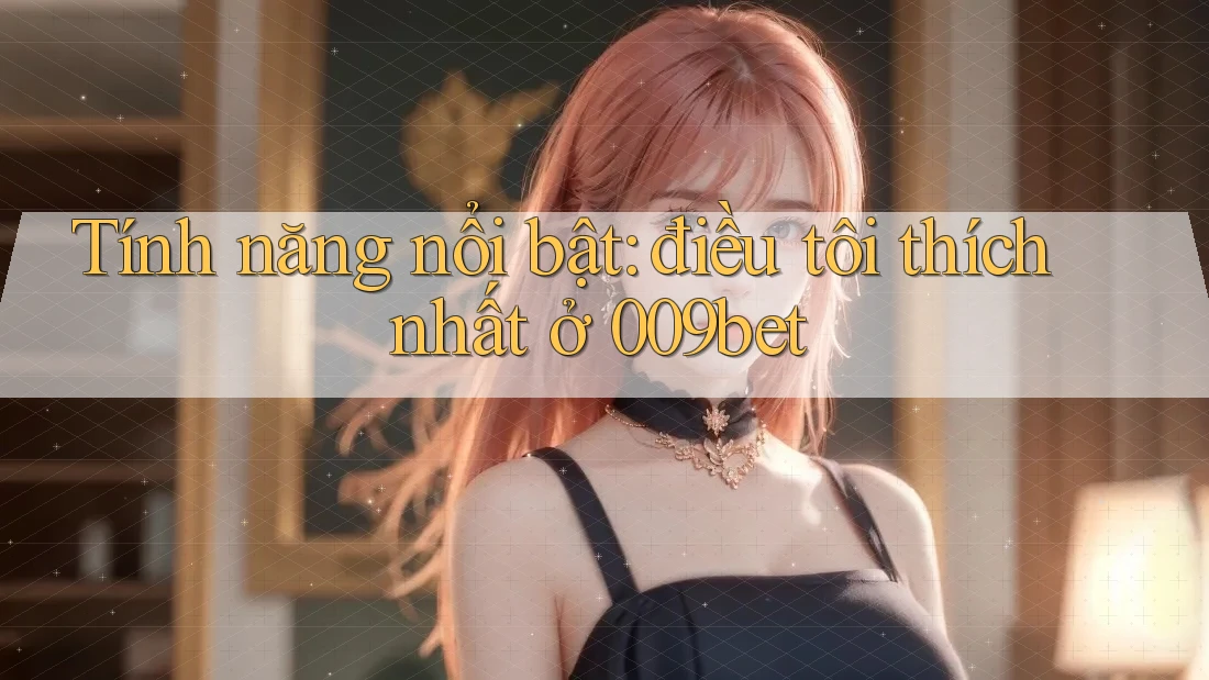 Tính năng nổi bật: điều tôi thích nhất ở 009bet