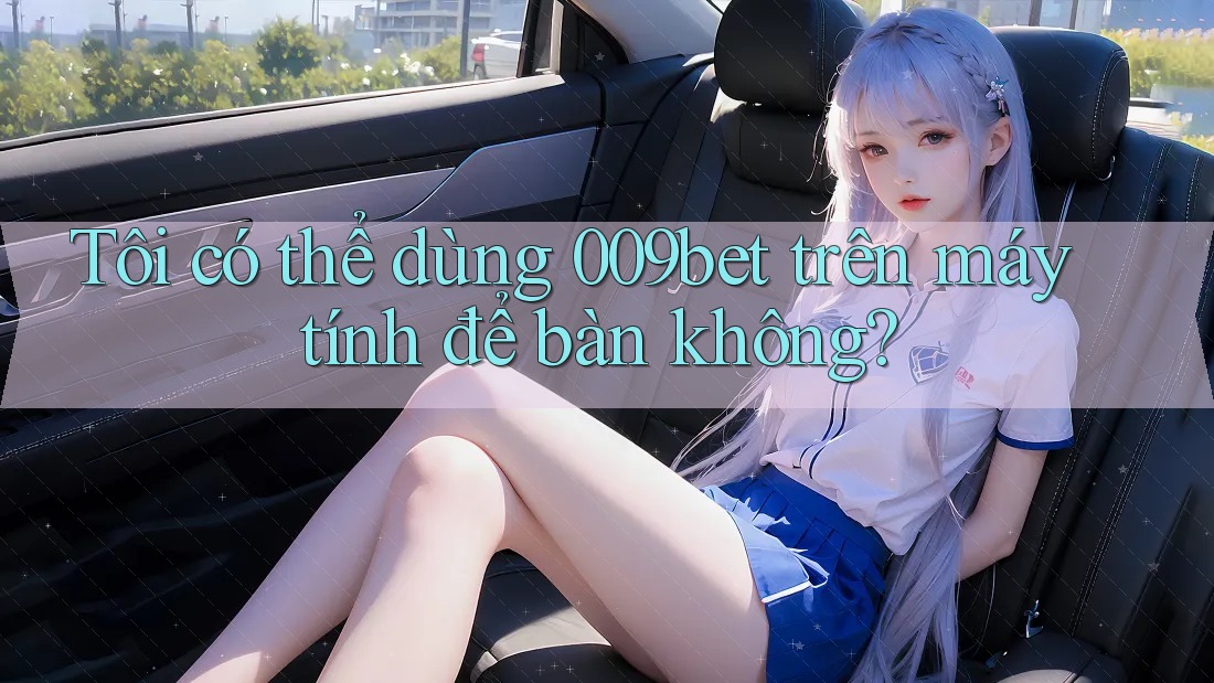 Tôi có thể dùng 009bet trên máy tính để bàn không?