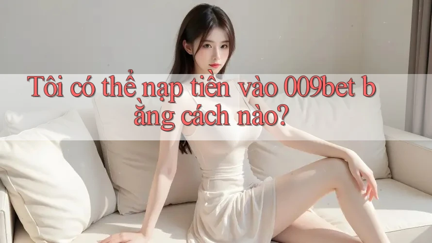 Tôi có thể nạp tiền vào 009bet bằng cách nào?