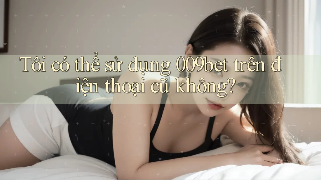 Tôi có thể sử dụng 009bet trên điện thoại cũ không?