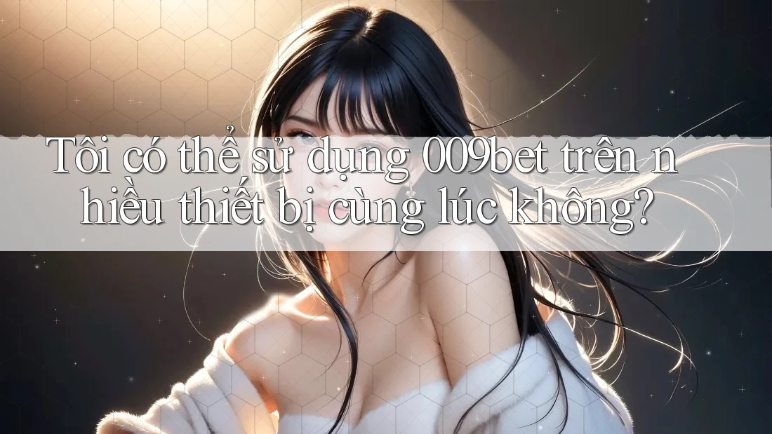 Tôi có thể sử dụng 009bet trên nhiều thiết bị cùng lúc không?