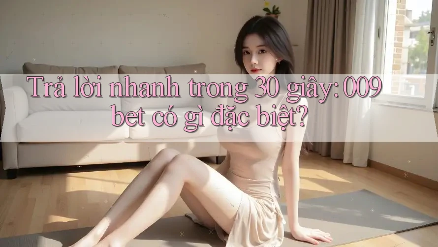 Trả lời nhanh trong 30 giây: 009bet có gì đặc biệt?