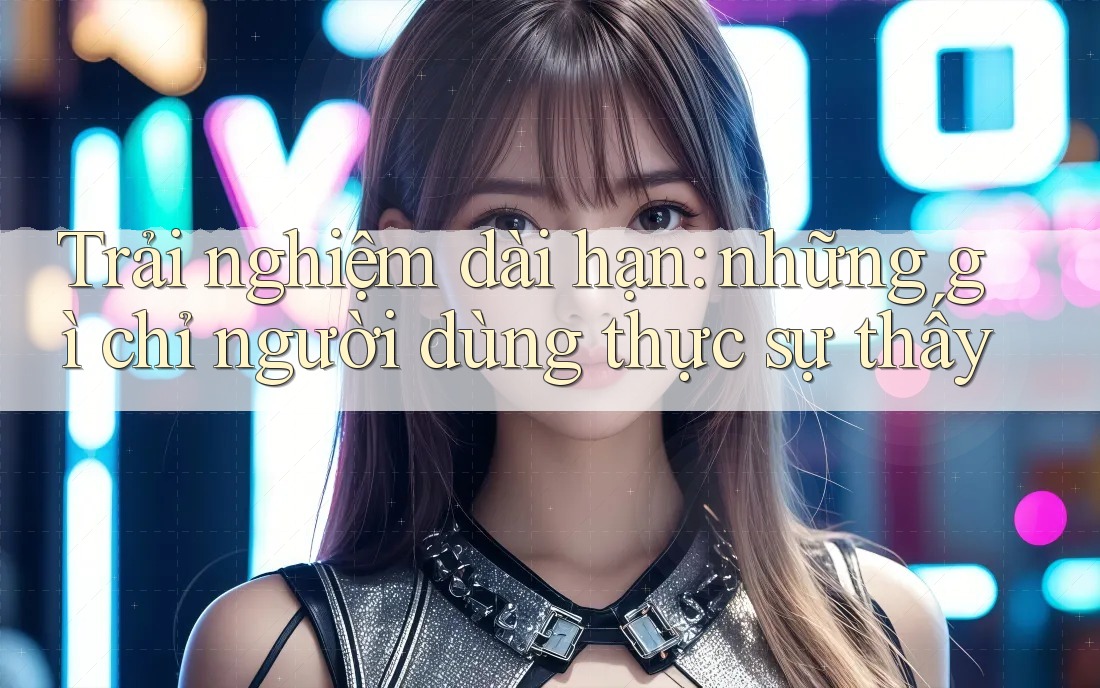 Trải nghiệm dài hạn: những gì chỉ người dùng thực sự thấy Trải nghiệm dài hạn: những gì chỉ người dùng thực sự thấy