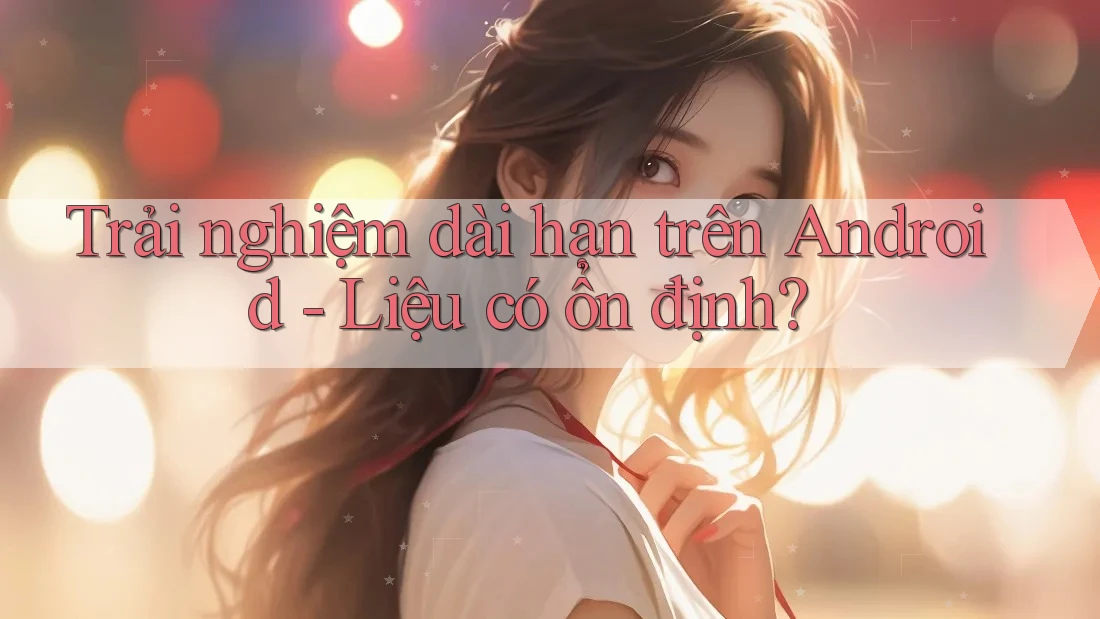 Trải nghiệm dài hạn trên Android - Liệu có ổn định? Trải nghiệm dài hạn trên Android - Liệu có ổn định?