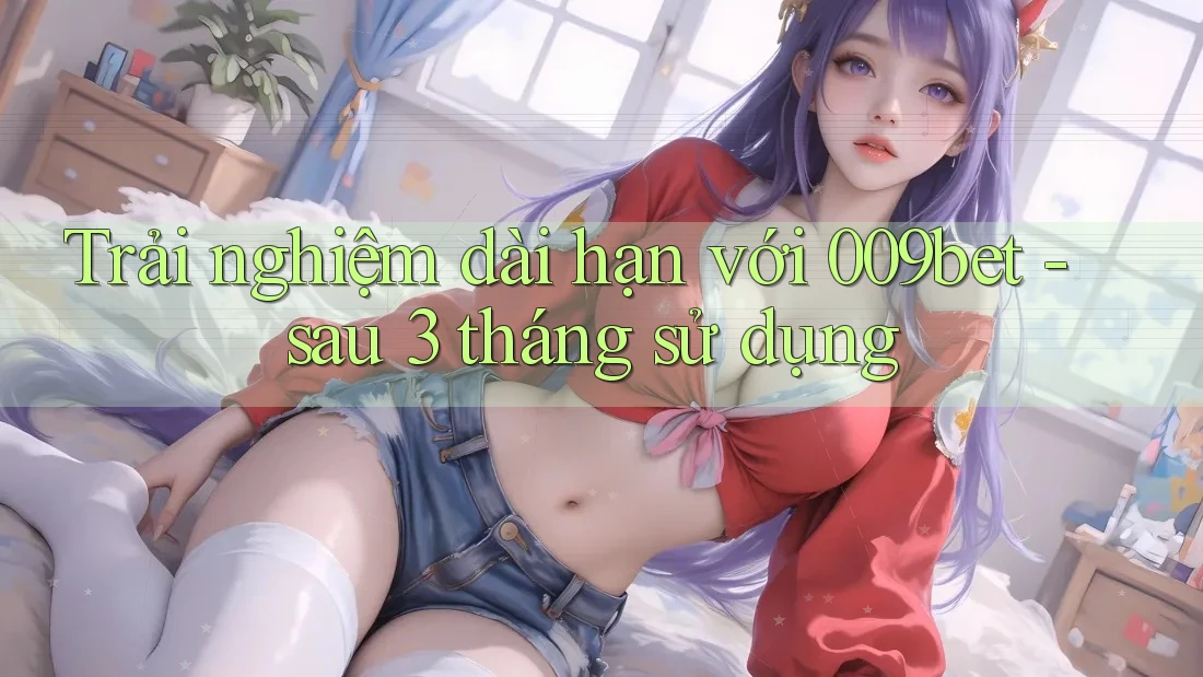 Trải nghiệm dài hạn với 009bet - sau 3 tháng sử dụng