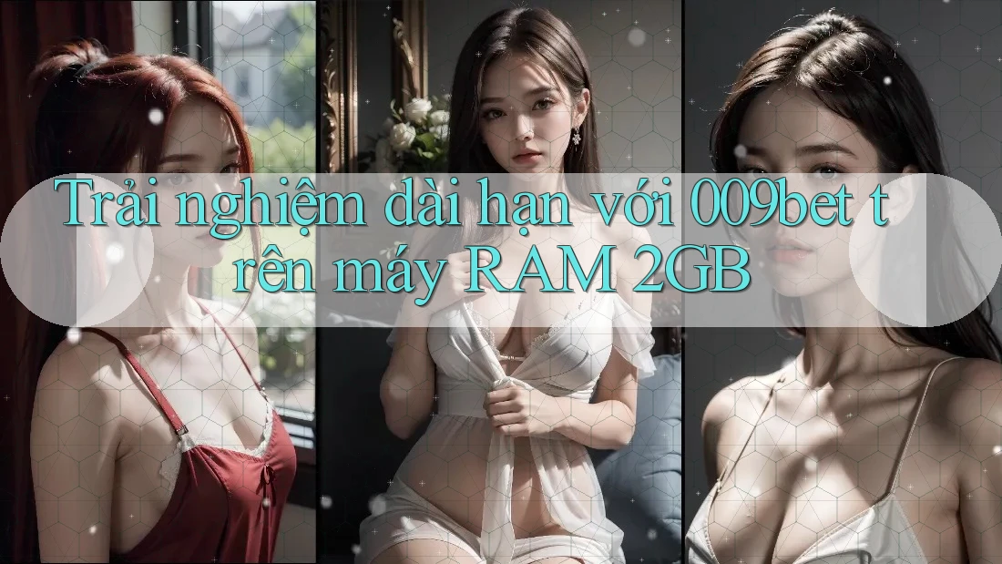 Trải nghiệm dài hạn với 009bet trên máy RAM 2GB
