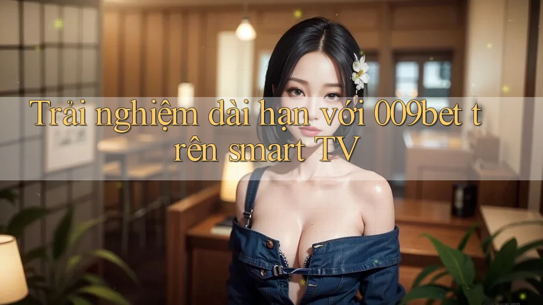 Trải nghiệm dài hạn với 009bet trên smart TV