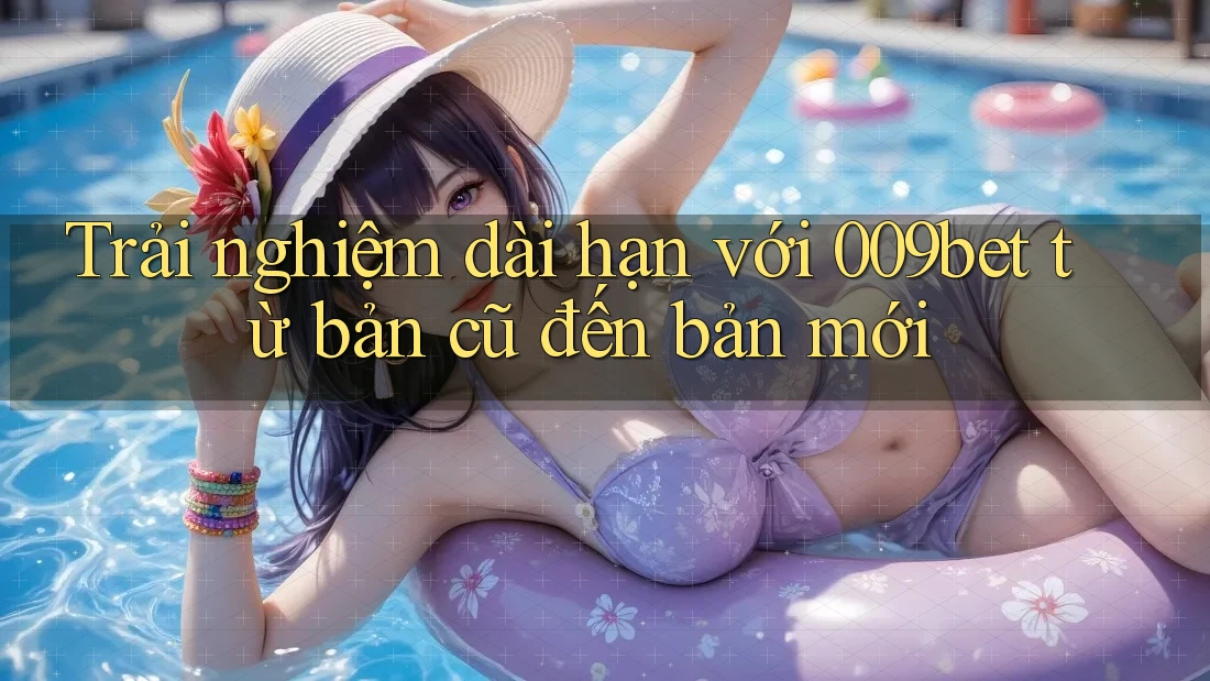 Trải nghiệm dài hạn với 009bet từ bản cũ đến bản mới