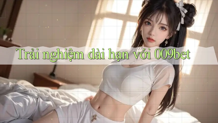 Trải nghiệm dài hạn với 009bet