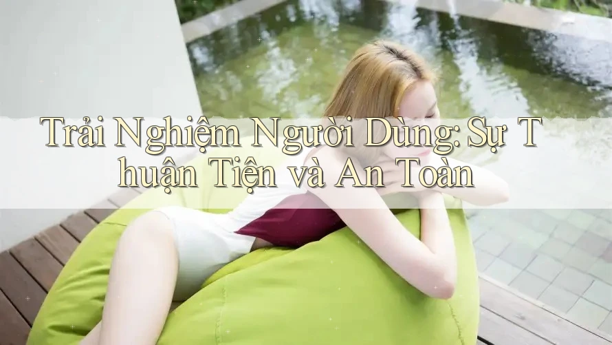 Trải Nghiệm Người Dùng: Sự Thuận Tiện và An Toàn