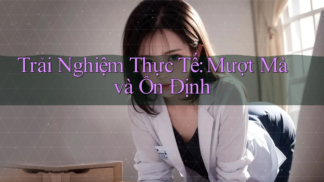 Trải Nghiệm Thực Tế: Mượt Mà và Ổn Định