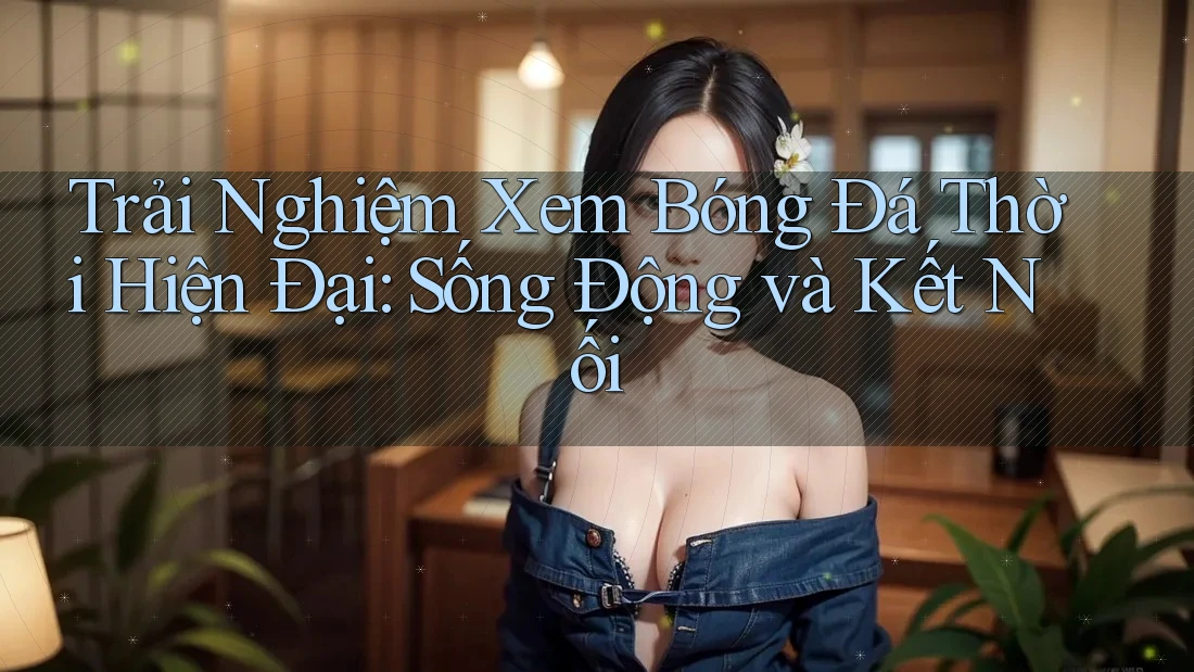 Trải Nghiệm Xem Bóng Đá Thời Hiện Đại: Sống Động và Kết Nối