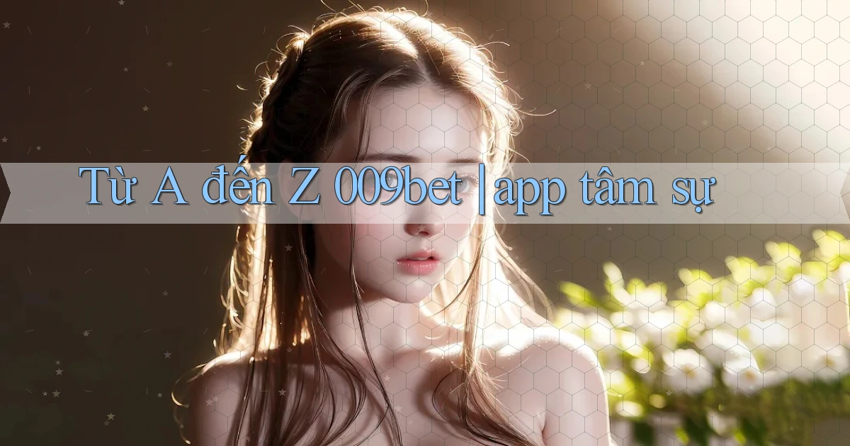 Từ A đến Z 009bet app tâm sự