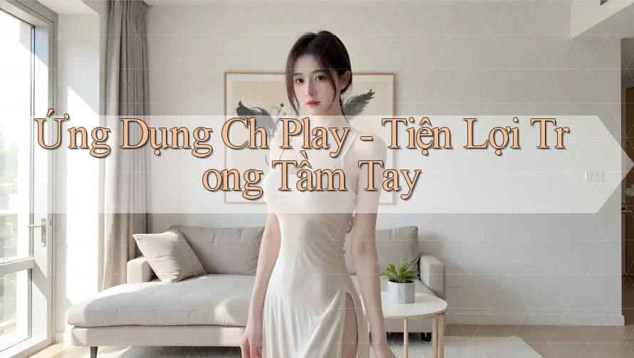 Ứng Dụng Ch Play - Tiện Lợi Trong Tầm Tay