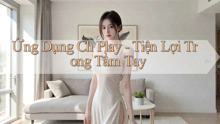 Ứng Dụng Ch Play - Tiện Lợi Trong Tầm Tay