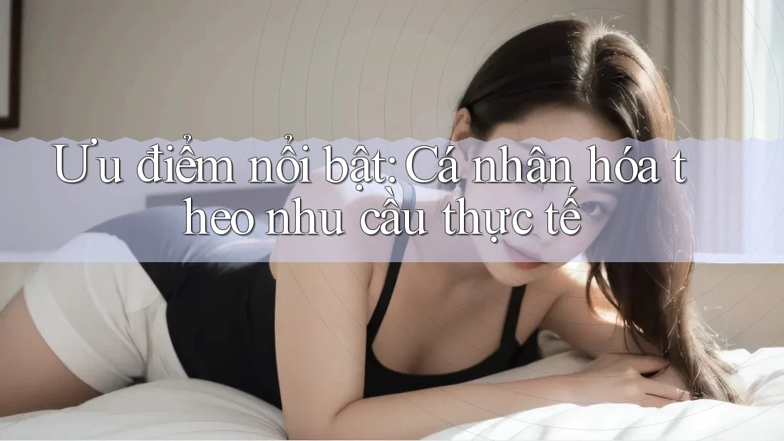 Ưu điểm nổi bật: Cá nhân hóa theo nhu cầu thực tế