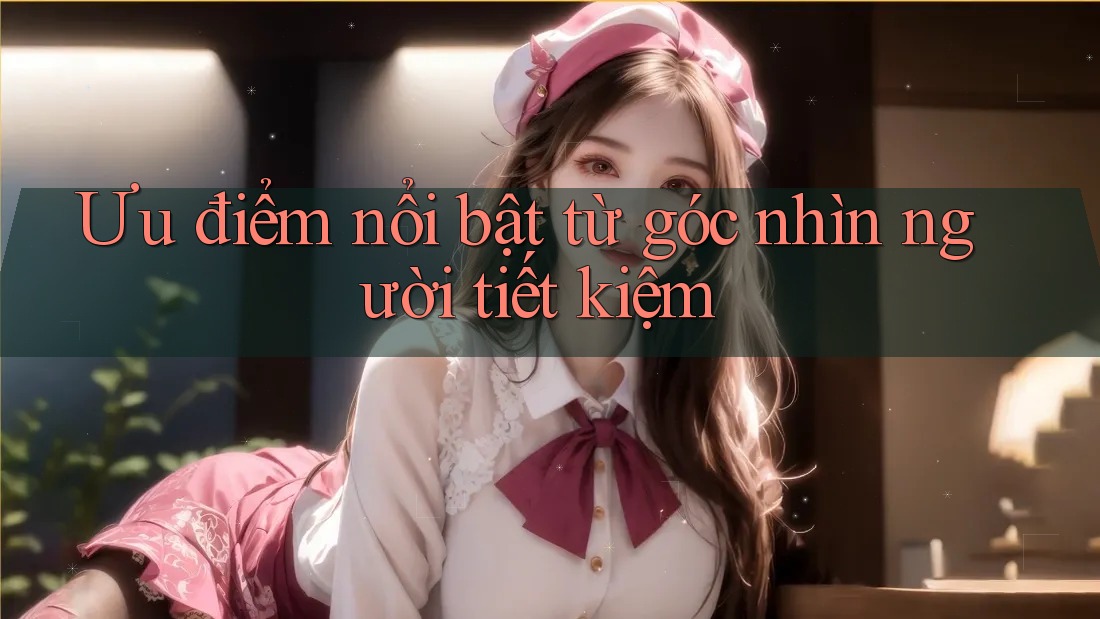 Ưu điểm nổi bật từ góc nhìn người tiết kiệm Ưu điểm nổi bật từ góc nhìn người tiết kiệm