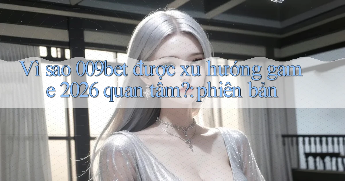 Vì sao 009bet được xu hướng game 2026 quan tâm phiên bản