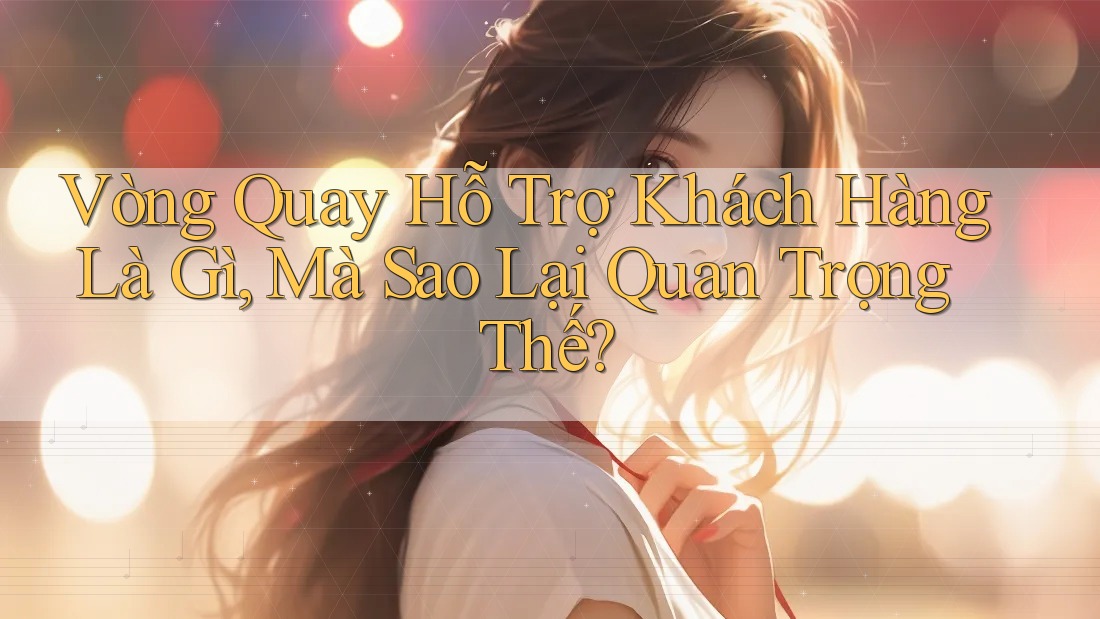 Vòng Quay Hỗ Trợ Khách Hàng Là Gì, Mà Sao Lại Quan Trọng Thế?